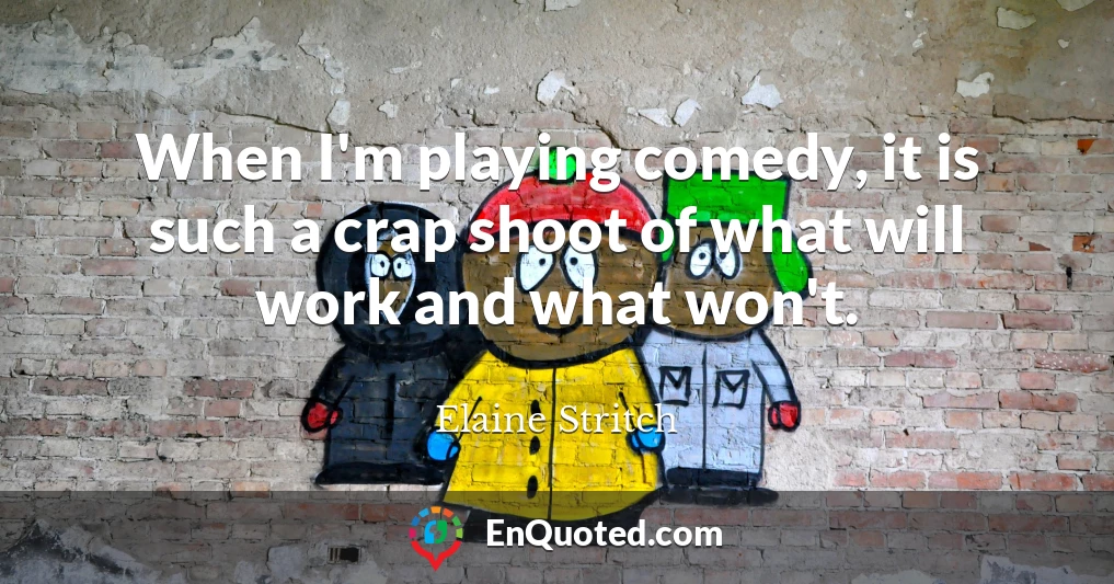 When I'm playing comedy, it is such a crap shoot of what will work and what won't.