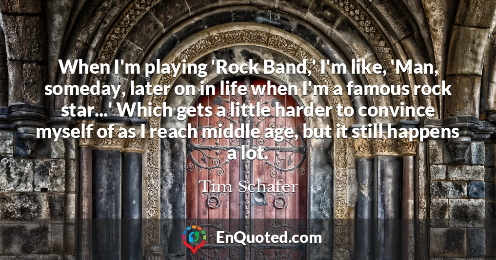When I'm playing 'Rock Band,' I'm like, 'Man, someday, later on in life when I'm a famous rock star...' Which gets a little harder to convince myself of as I reach middle age, but it still happens a lot.