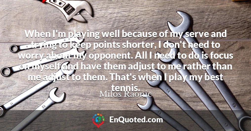 When I'm playing well because of my serve and trying to keep points shorter, I don't need to worry about my opponent. All I need to do is focus on myself and have them adjust to me rather than me adjust to them. That's when I play my best tennis.