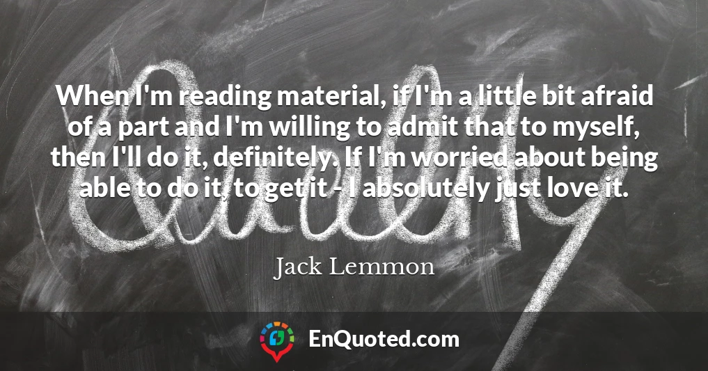 When I'm reading material, if I'm a little bit afraid of a part and I'm willing to admit that to myself, then I'll do it, definitely. If I'm worried about being able to do it, to get it - I absolutely just love it.