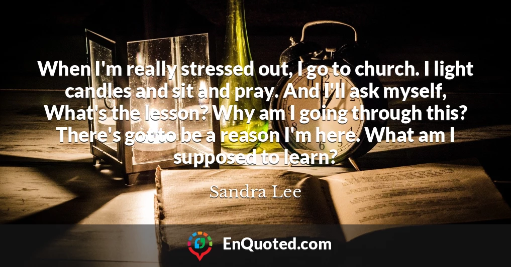 When I'm really stressed out, I go to church. I light candles and sit and pray. And I'll ask myself, What's the lesson? Why am I going through this? There's got to be a reason I'm here. What am I supposed to learn?