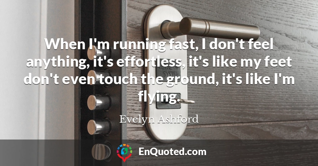 When I'm running fast, I don't feel anything, it's effortless, it's like my feet don't even touch the ground, it's like I'm flying.