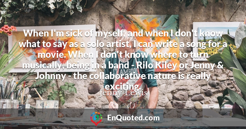 When I'm sick of myself, and when I don't know what to say as a solo artist, I can write a song for a movie. When I don't know where to turn musically, being in a band - Rilo Kiley or Jenny & Johnny - the collaborative nature is really exciting.