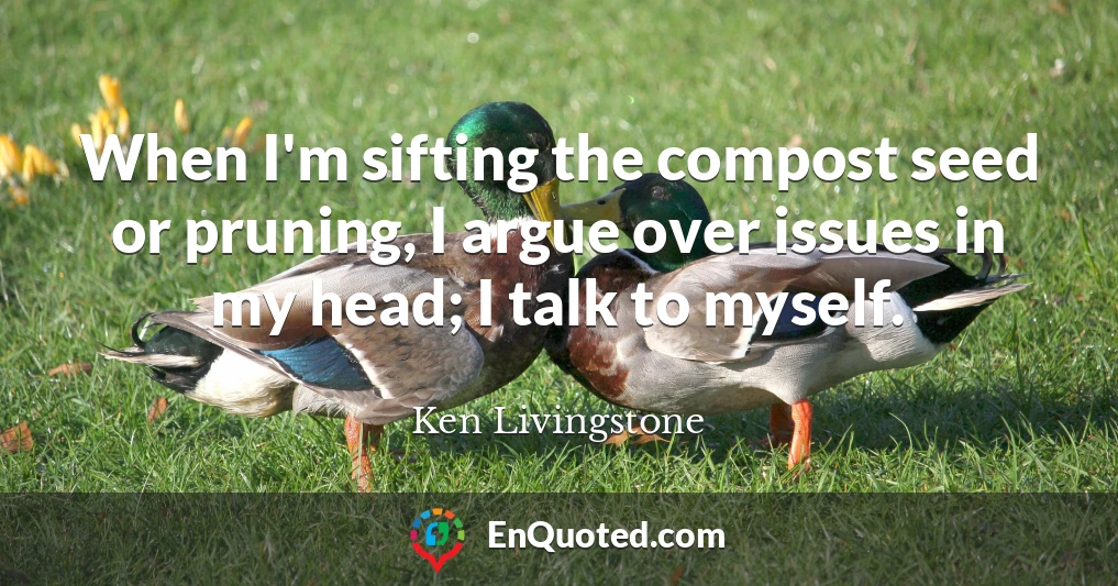 When I'm sifting the compost seed or pruning, I argue over issues in my head; I talk to myself.