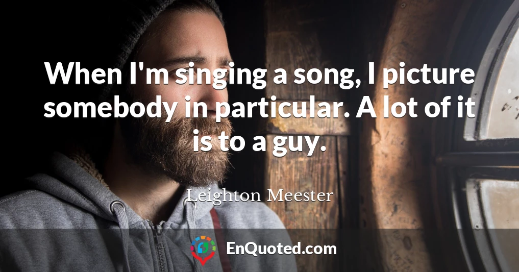 When I'm singing a song, I picture somebody in particular. A lot of it is to a guy.