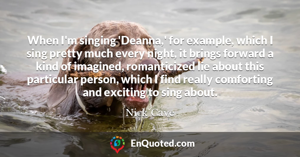 When I'm singing 'Deanna,' for example, which I sing pretty much every night, it brings forward a kind of imagined, romanticized lie about this particular person, which I find really comforting and exciting to sing about.