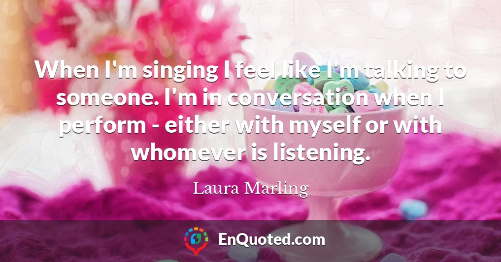 When I'm singing I feel like I'm talking to someone. I'm in conversation when I perform - either with myself or with whomever is listening.