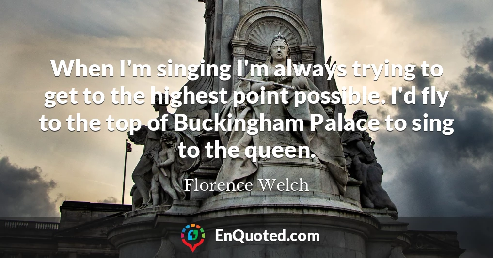 When I'm singing I'm always trying to get to the highest point possible. I'd fly to the top of Buckingham Palace to sing to the queen.