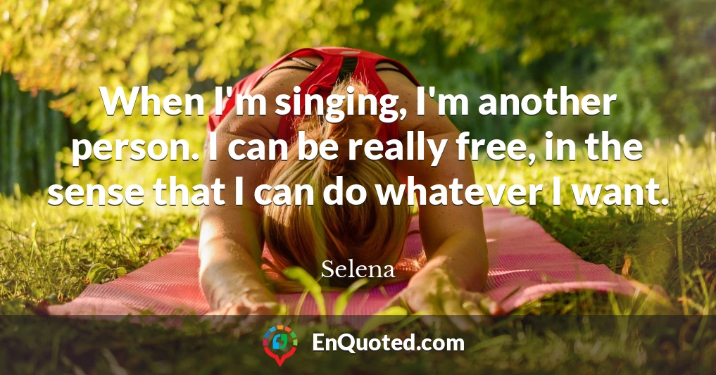 When I'm singing, I'm another person. I can be really free, in the sense that I can do whatever I want.
