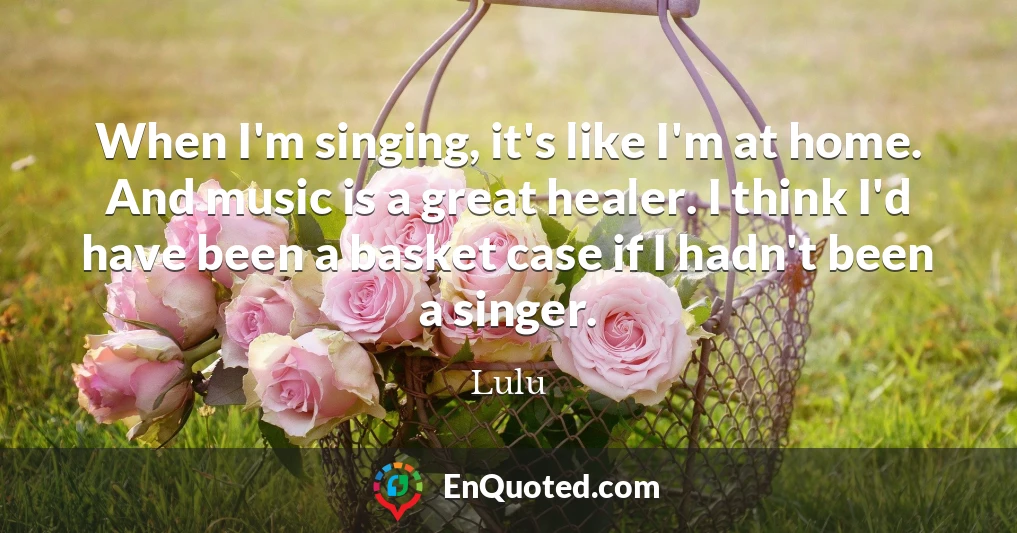 When I'm singing, it's like I'm at home. And music is a great healer. I think I'd have been a basket case if I hadn't been a singer.