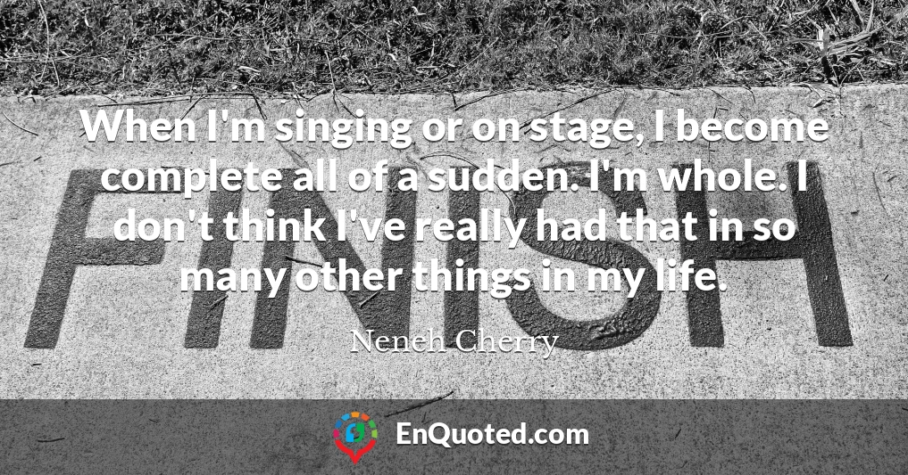 When I'm singing or on stage, I become complete all of a sudden. I'm whole. I don't think I've really had that in so many other things in my life.