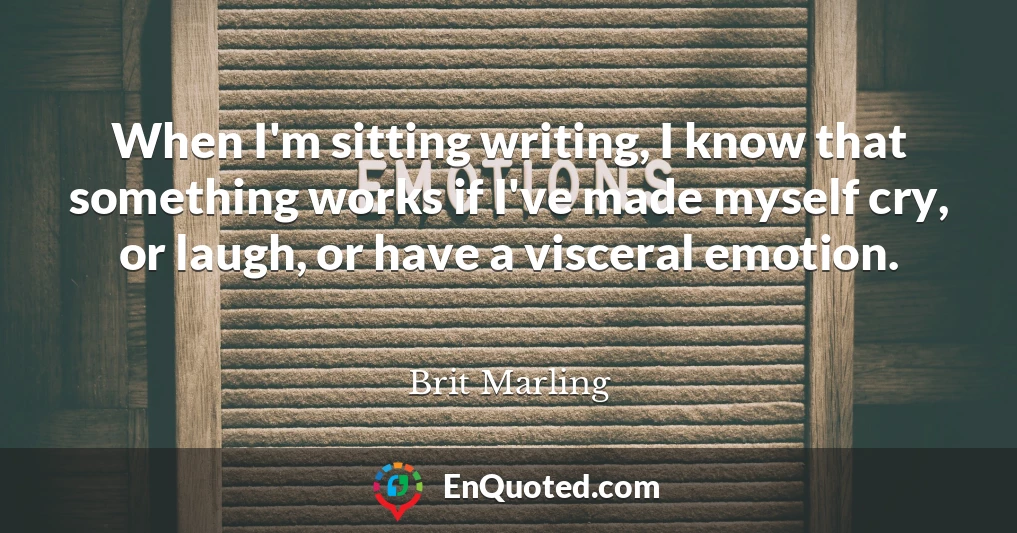 When I'm sitting writing, I know that something works if I've made myself cry, or laugh, or have a visceral emotion.