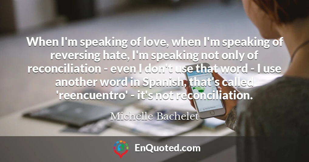 When I'm speaking of love, when I'm speaking of reversing hate, I'm speaking not only of reconciliation - even I don't use that word - I use another word in Spanish, that's called 'reencuentro' - it's not reconciliation.