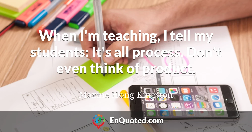 When I'm teaching, I tell my students: It's all process. Don't even think of product.