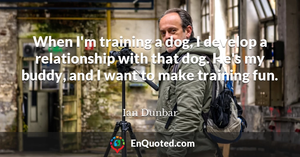 When I'm training a dog, I develop a relationship with that dog. He's my buddy, and I want to make training fun.