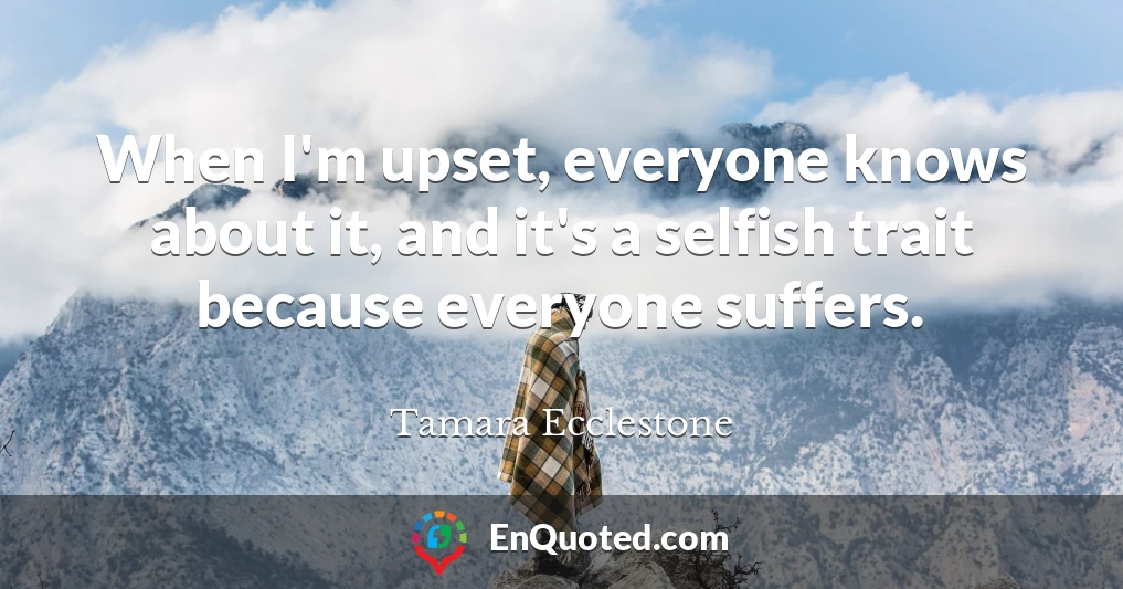 When I'm upset, everyone knows about it, and it's a selfish trait because everyone suffers.