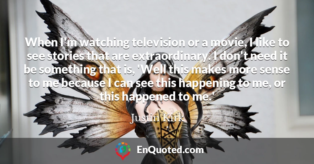 When I'm watching television or a movie, I like to see stories that are extraordinary. I don't need it be something that is, 'Well this makes more sense to me because I can see this happening to me, or this happened to me.'