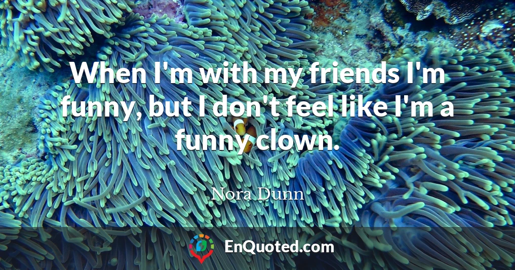 When I'm with my friends I'm funny, but I don't feel like I'm a funny clown.