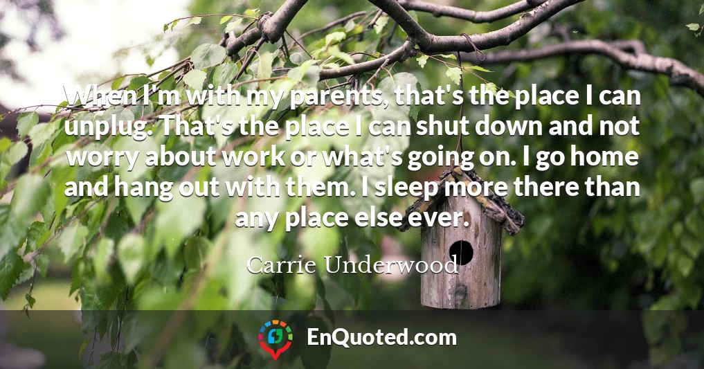 When I'm with my parents, that's the place I can unplug. That's the place I can shut down and not worry about work or what's going on. I go home and hang out with them. I sleep more there than any place else ever.