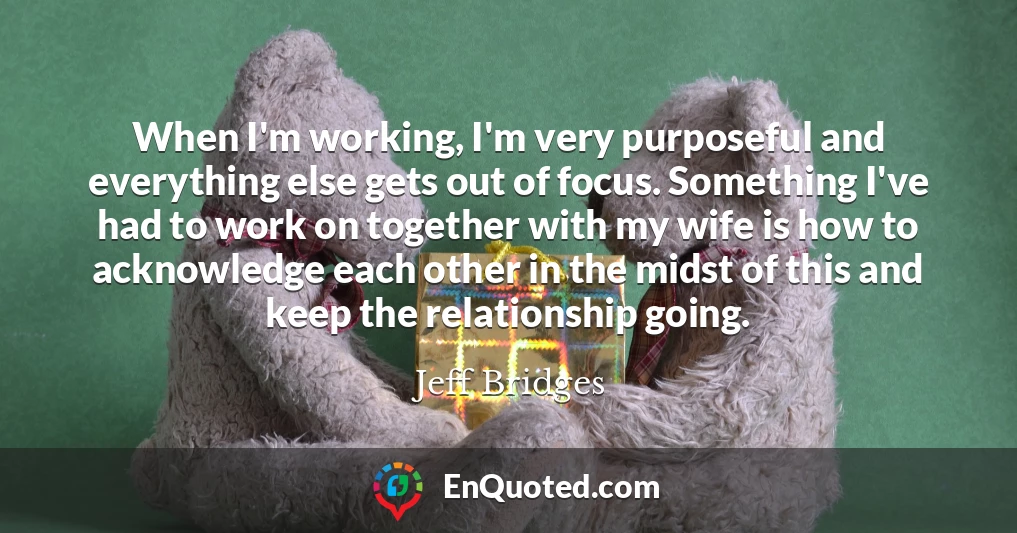 When I'm working, I'm very purposeful and everything else gets out of focus. Something I've had to work on together with my wife is how to acknowledge each other in the midst of this and keep the relationship going.