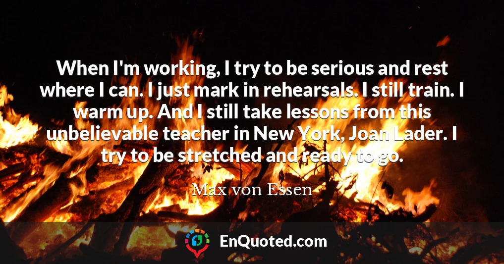When I'm working, I try to be serious and rest where I can. I just mark in rehearsals. I still train. I warm up. And I still take lessons from this unbelievable teacher in New York, Joan Lader. I try to be stretched and ready to go.