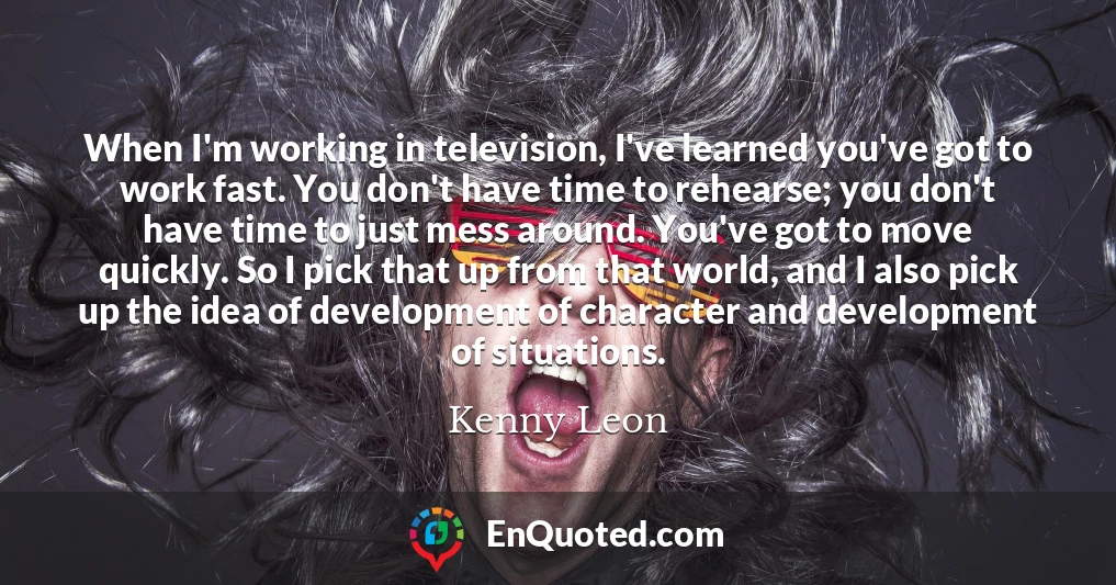 When I'm working in television, I've learned you've got to work fast. You don't have time to rehearse; you don't have time to just mess around. You've got to move quickly. So I pick that up from that world, and I also pick up the idea of development of character and development of situations.