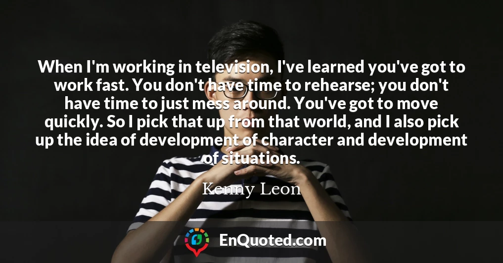 When I'm working in television, I've learned you've got to work fast. You don't have time to rehearse; you don't have time to just mess around. You've got to move quickly. So I pick that up from that world, and I also pick up the idea of development of character and development of situations.