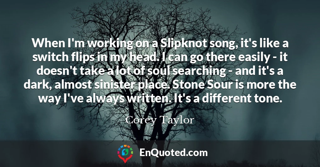 When I'm working on a Slipknot song, it's like a switch flips in my head. I can go there easily - it doesn't take a lot of soul searching - and it's a dark, almost sinister place. Stone Sour is more the way I've always written. It's a different tone.