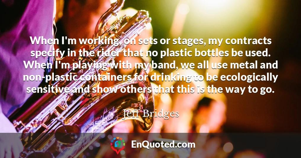 When I'm working, on sets or stages, my contracts specify in the rider that no plastic bottles be used. When I'm playing with my band, we all use metal and non-plastic containers for drinking to be ecologically sensitive and show others that this is the way to go.