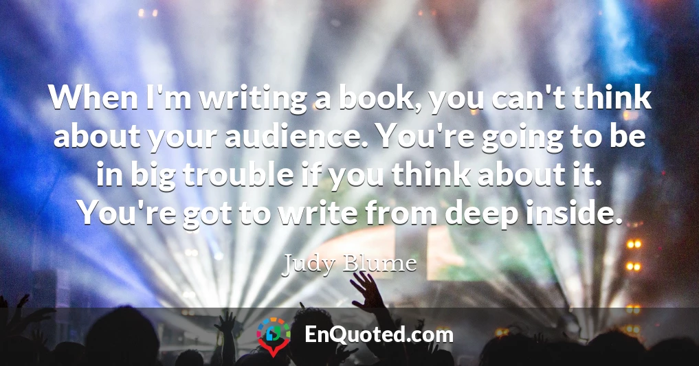When I'm writing a book, you can't think about your audience. You're going to be in big trouble if you think about it. You're got to write from deep inside.