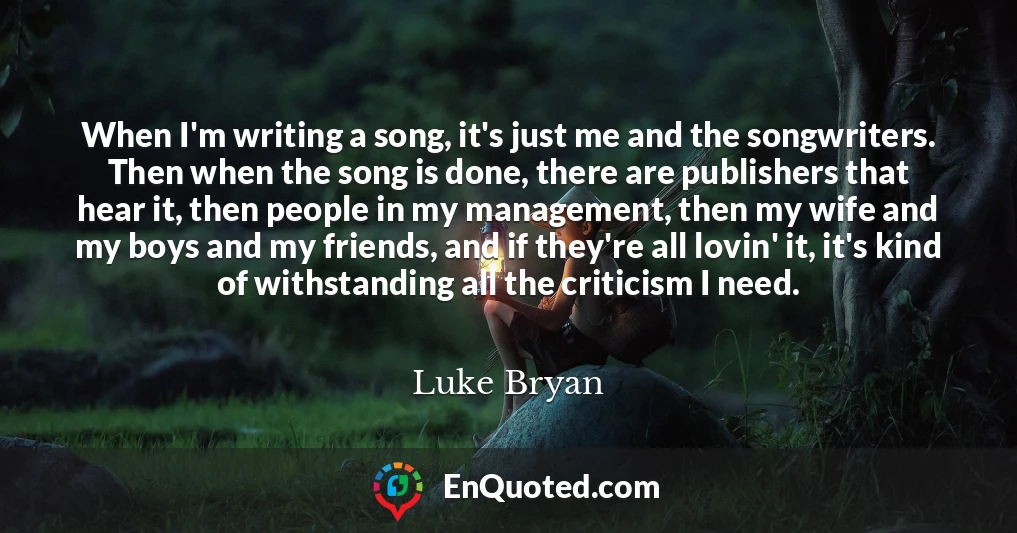 When I'm writing a song, it's just me and the songwriters. Then when the song is done, there are publishers that hear it, then people in my management, then my wife and my boys and my friends, and if they're all lovin' it, it's kind of withstanding all the criticism I need.