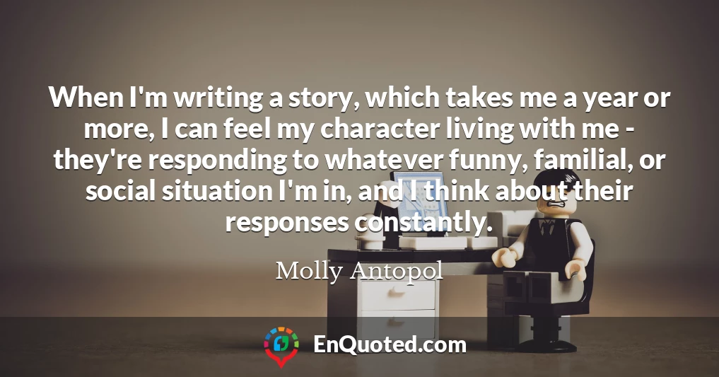 When I'm writing a story, which takes me a year or more, I can feel my character living with me - they're responding to whatever funny, familial, or social situation I'm in, and I think about their responses constantly.