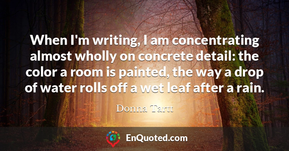 When I'm writing, I am concentrating almost wholly on concrete detail: the color a room is painted, the way a drop of water rolls off a wet leaf after a rain.