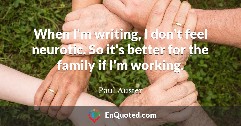 When I'm writing, I don't feel neurotic. So it's better for the family if I'm working.
