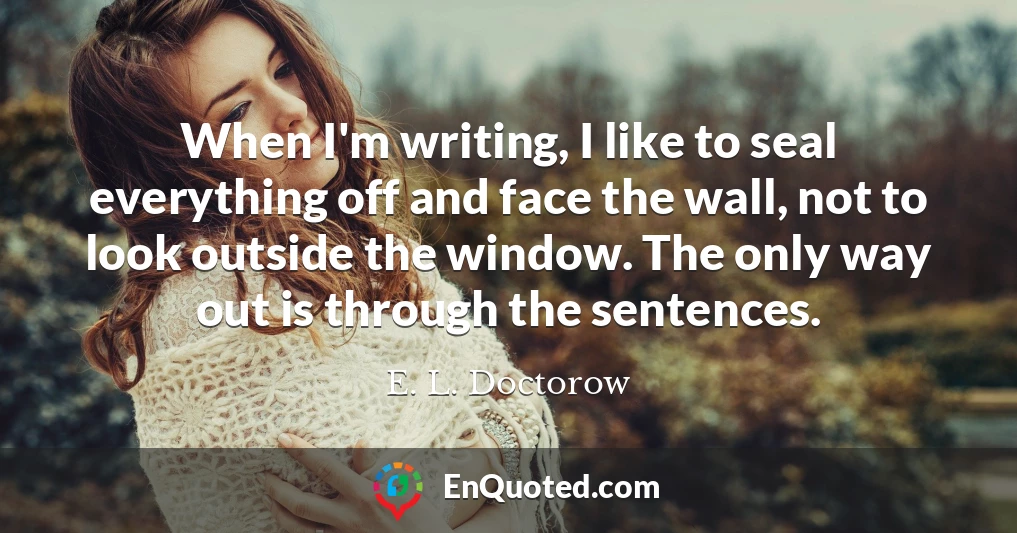 When I'm writing, I like to seal everything off and face the wall, not to look outside the window. The only way out is through the sentences.