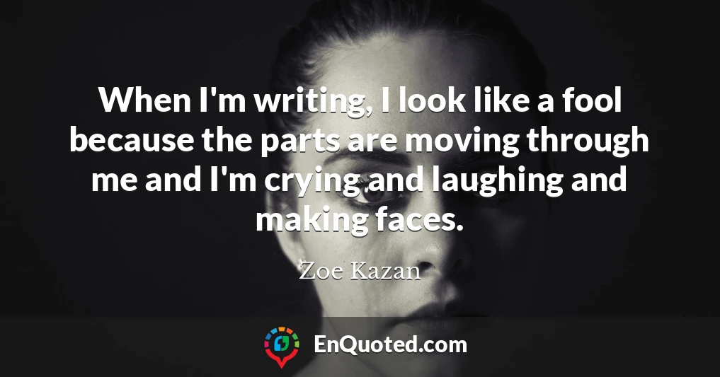 When I'm writing, I look like a fool because the parts are moving through me and I'm crying and laughing and making faces.