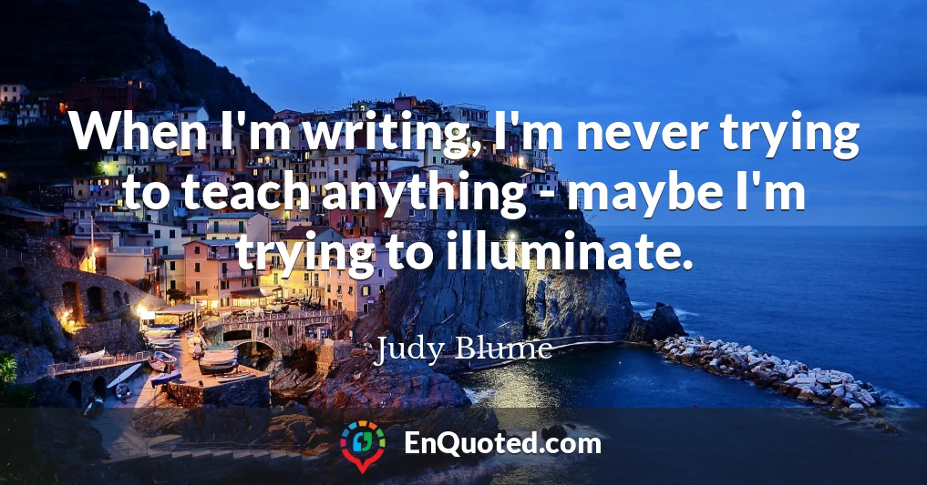 When I'm writing, I'm never trying to teach anything - maybe I'm trying to illuminate.