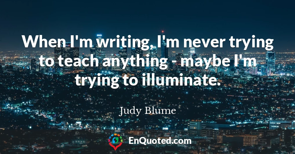 When I'm writing, I'm never trying to teach anything - maybe I'm trying to illuminate.