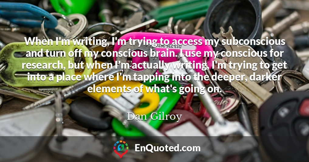 When I'm writing, I'm trying to access my subconscious and turn off my conscious brain. I use my conscious for research, but when I'm actually writing, I'm trying to get into a place where I'm tapping into the deeper, darker elements of what's going on.