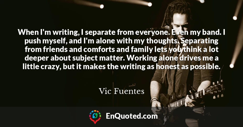When I'm writing, I separate from everyone. Even my band. I push myself, and I'm alone with my thoughts. Separating from friends and comforts and family lets you think a lot deeper about subject matter. Working alone drives me a little crazy, but it makes the writing as honest as possible.