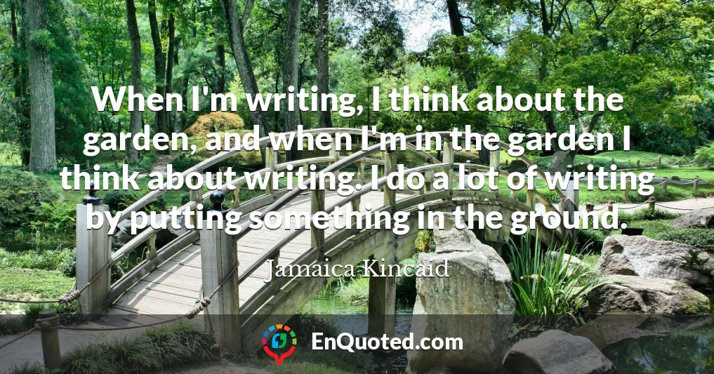 When I'm writing, I think about the garden, and when I'm in the garden I think about writing. I do a lot of writing by putting something in the ground.