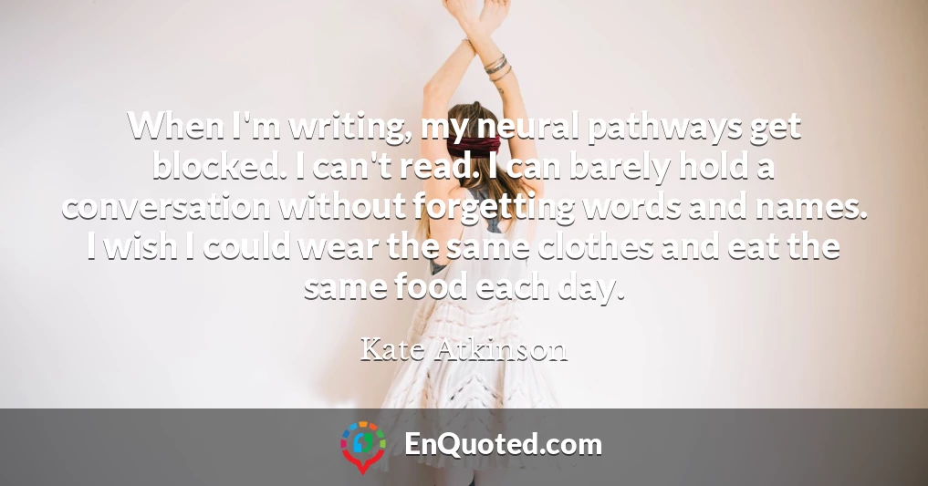 When I'm writing, my neural pathways get blocked. I can't read. I can barely hold a conversation without forgetting words and names. I wish I could wear the same clothes and eat the same food each day.