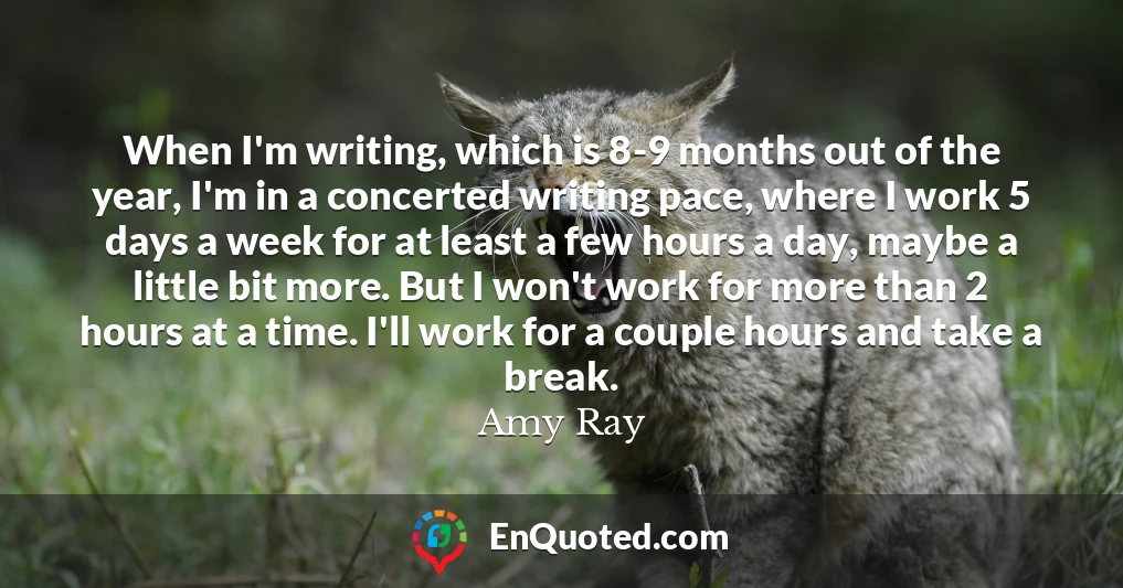 When I'm writing, which is 8-9 months out of the year, I'm in a concerted writing pace, where I work 5 days a week for at least a few hours a day, maybe a little bit more. But I won't work for more than 2 hours at a time. I'll work for a couple hours and take a break.
