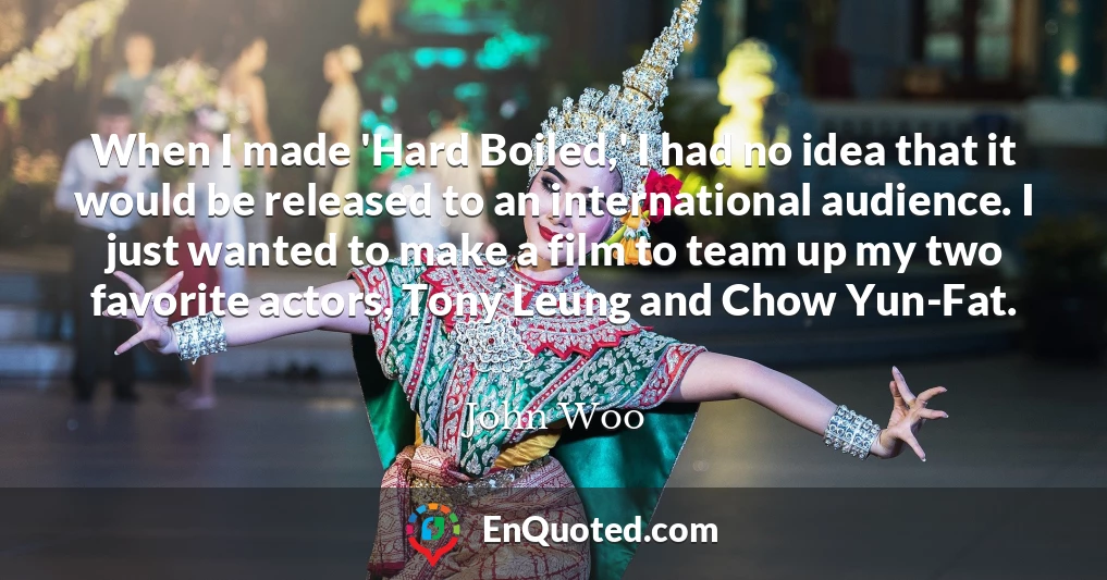 When I made 'Hard Boiled,' I had no idea that it would be released to an international audience. I just wanted to make a film to team up my two favorite actors, Tony Leung and Chow Yun-Fat.