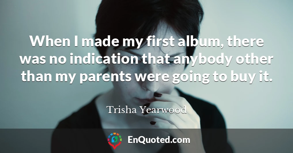 When I made my first album, there was no indication that anybody other than my parents were going to buy it.