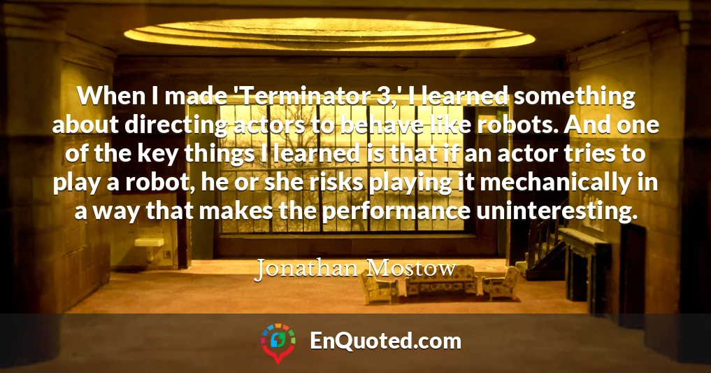 When I made 'Terminator 3,' I learned something about directing actors to behave like robots. And one of the key things I learned is that if an actor tries to play a robot, he or she risks playing it mechanically in a way that makes the performance uninteresting.