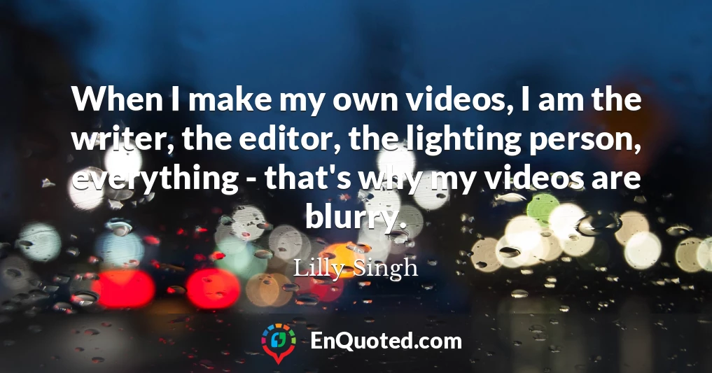 When I make my own videos, I am the writer, the editor, the lighting person, everything - that's why my videos are blurry.