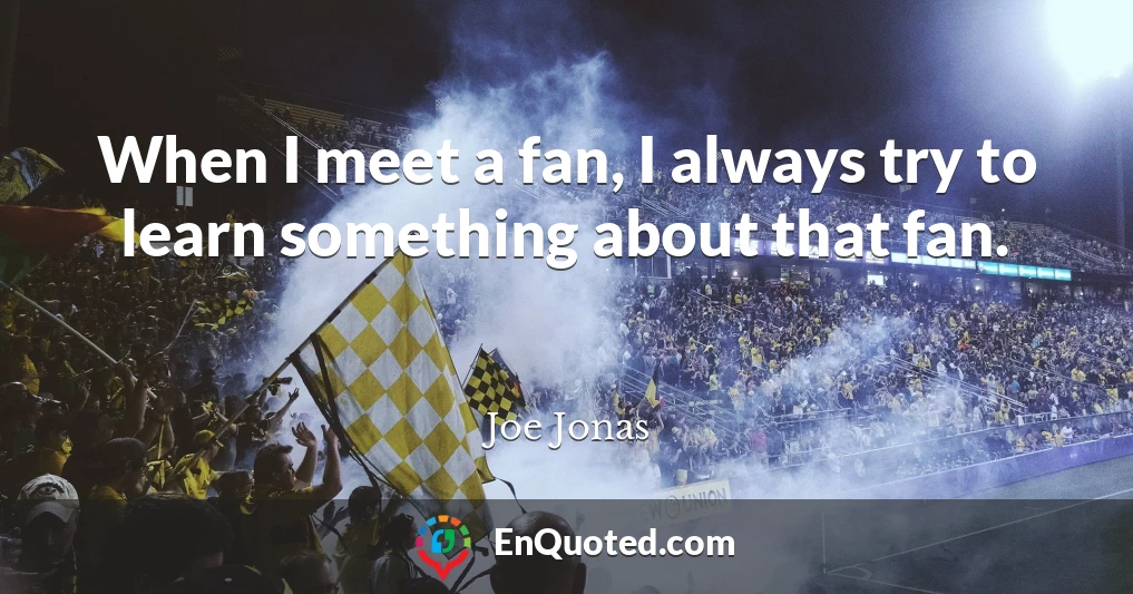 When I meet a fan, I always try to learn something about that fan.
