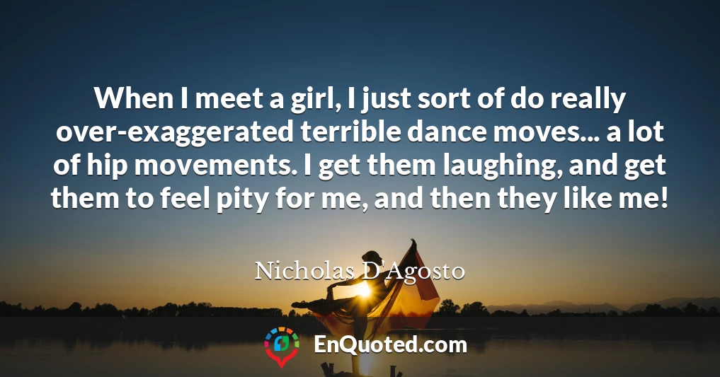When I meet a girl, I just sort of do really over-exaggerated terrible dance moves... a lot of hip movements. I get them laughing, and get them to feel pity for me, and then they like me!