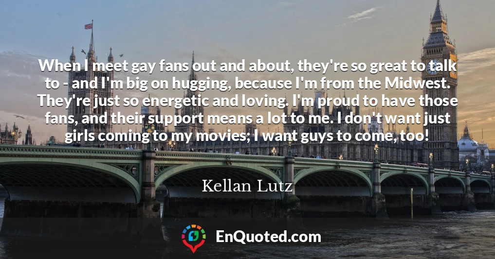 When I meet gay fans out and about, they're so great to talk to - and I'm big on hugging, because I'm from the Midwest. They're just so energetic and loving. I'm proud to have those fans, and their support means a lot to me. I don't want just girls coming to my movies; I want guys to come, too!